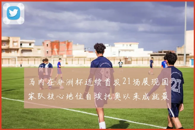 马内在非洲杯连续首发21场展现国家队核心地位自埃托奥以来成就最高