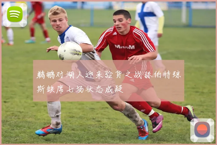 鹈鹕对湖人迎来验货之战赫伯特琼斯缺席七场状态成疑
