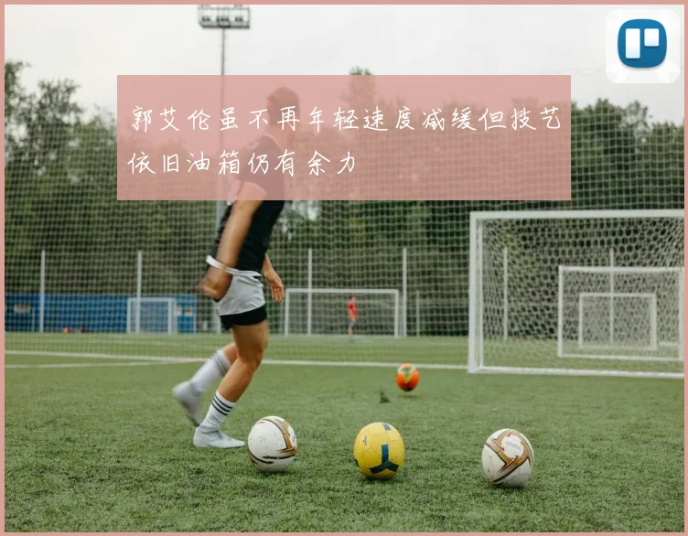 郭艾伦虽不再年轻速度减缓但技艺依旧油箱仍有余力