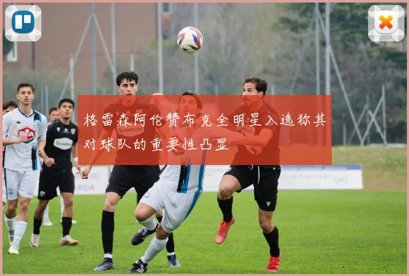 格雷森阿伦赞布克全明星入选称其对球队的重要性凸显