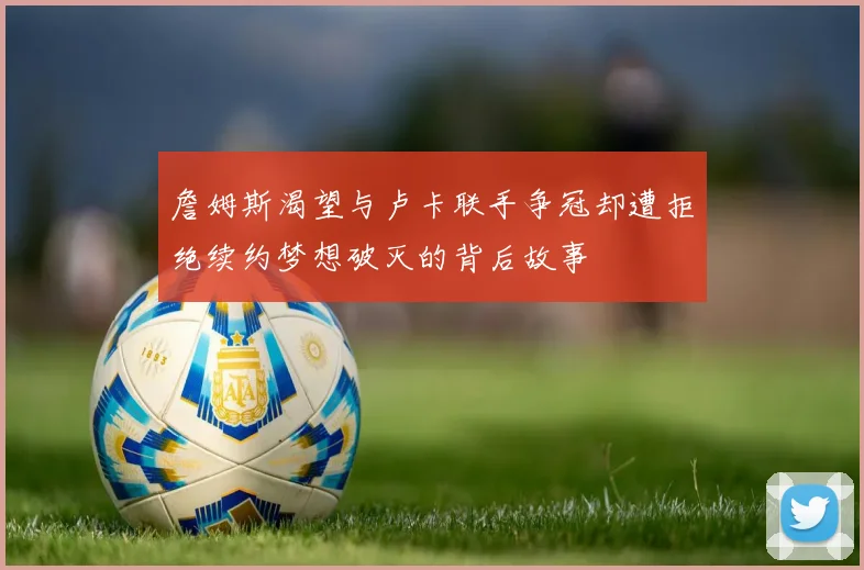 詹姆斯渴望与卢卡联手争冠却遭拒绝续约梦想破灭的背后故事