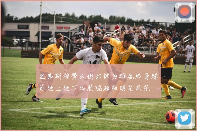 里弗斯称赞米德尔顿为雄鹿终身球员场上场下均展现超级明星风范