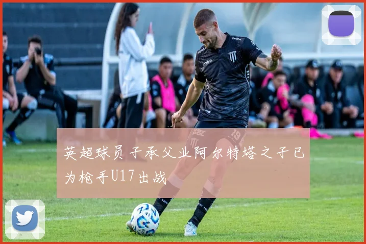 英超球员子承父业阿尔特塔之子已为枪手U17出战