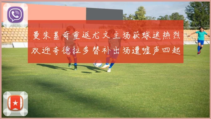 曼朱基奇重返尤文主场获球迷热烈欢迎夸德拉多替补出场遭嘘声四起