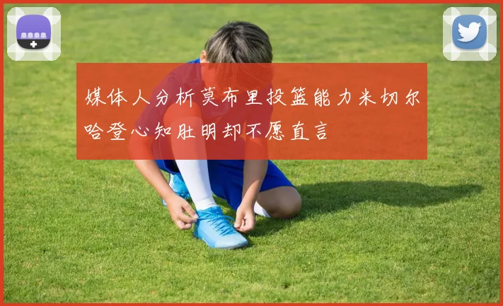 媒体人分析莫布里投篮能力米切尔哈登心知肚明却不愿直言