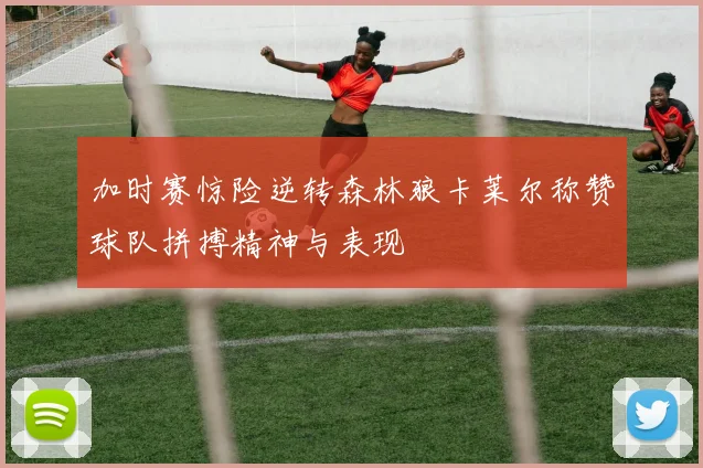 加时赛惊险逆转森林狼卡莱尔称赞球队拼搏精神与表现