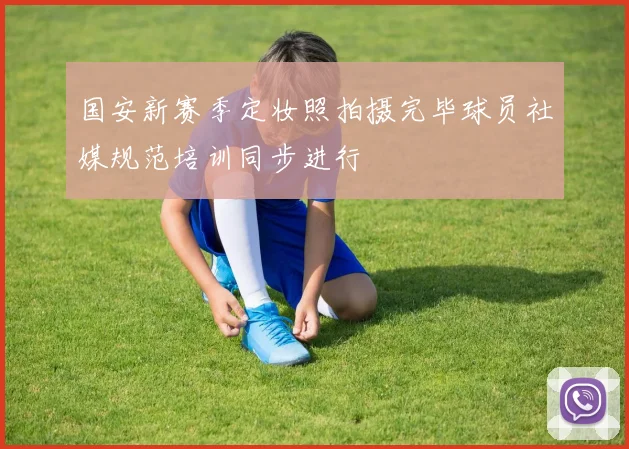 国安新赛季定妆照拍摄完毕球员社媒规范培训同步进行