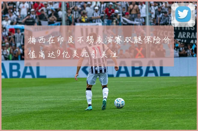梅西在印度不踢表演赛双腿保险价值高达9亿美元引关注