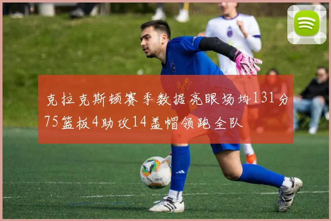 克拉克斯顿赛季数据亮眼场均131分75篮板4助攻14盖帽领跑全队