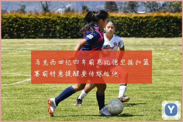 马克西回忆四年前恩比德空接扣篮赛前特意提醒要传球给他