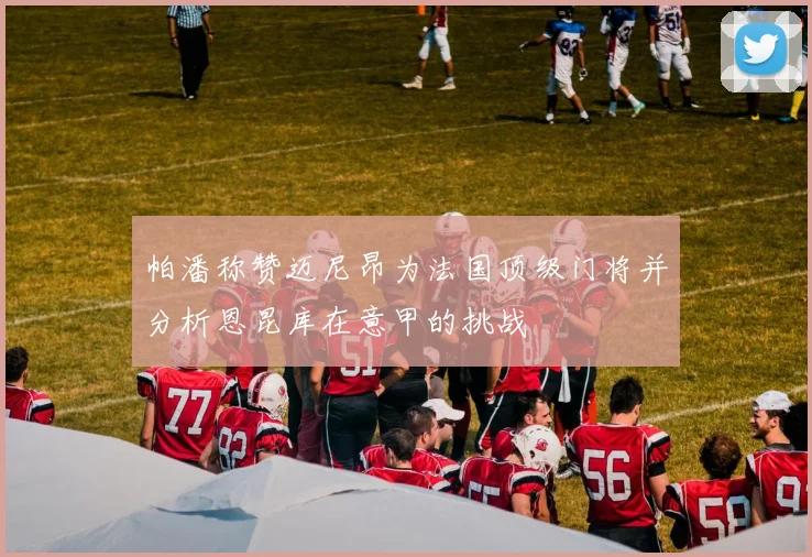帕潘称赞迈尼昂为法国顶级门将并分析恩昆库在意甲的挑战