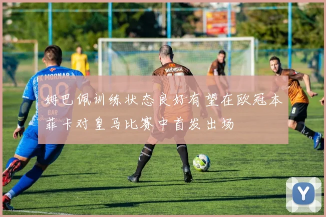 姆巴佩训练状态良好有望在欧冠本菲卡对皇马比赛中首发出场