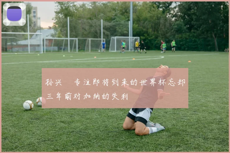 孙兴慜专注即将到来的世界杯忘却三年前对加纳的失利