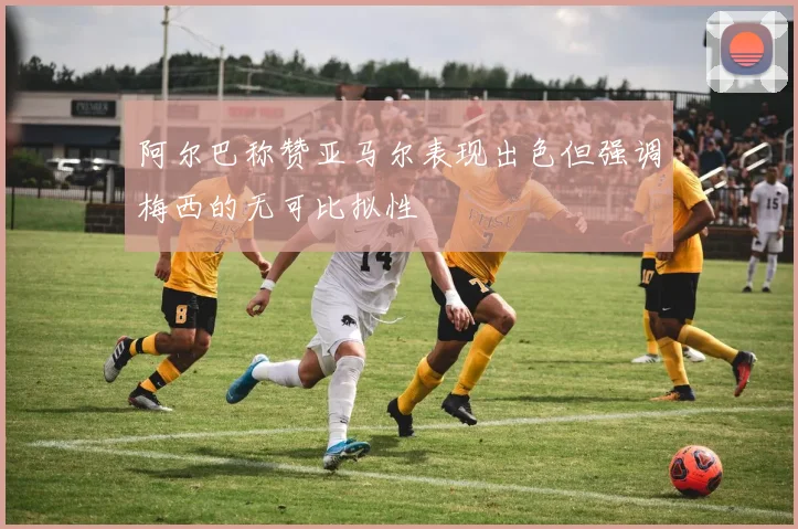 阿尔巴称赞亚马尔表现出色但强调梅西的无可比拟性