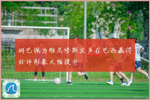 姆巴佩为维尼修斯发声在巴西赢得好评形象大幅提升