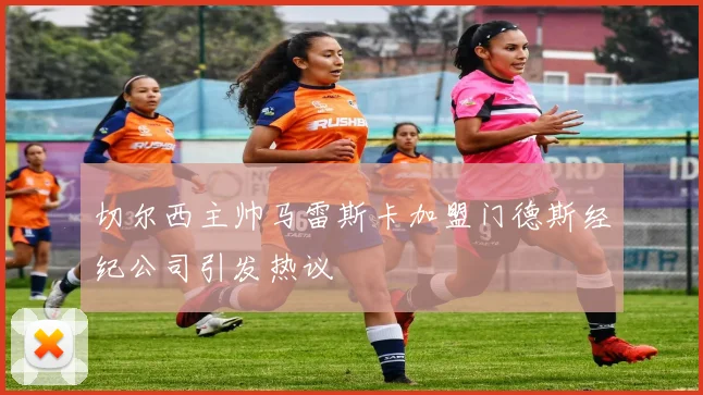 切尔西主帅马雷斯卡加盟门德斯经纪公司引发热议