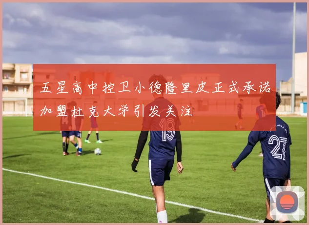 五星高中控卫小德隆里皮正式承诺加盟杜克大学引发关注