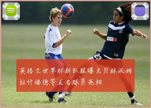 英格兰世界杯新队服曝光贝林汉姆拉什福德等五名球员亮相