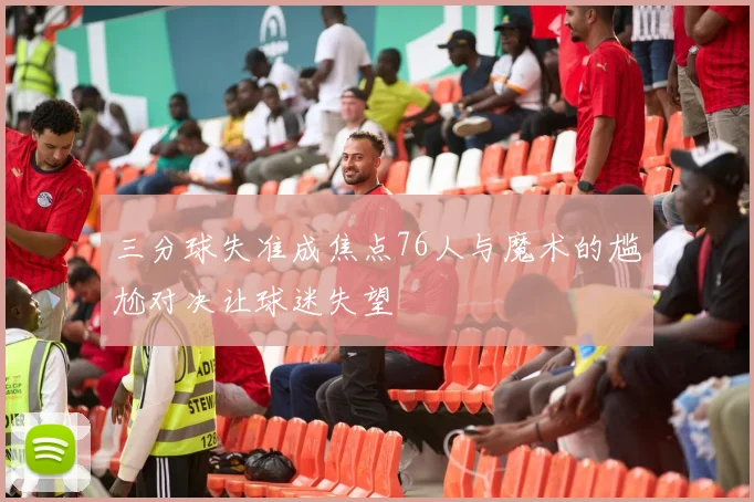 三分球失准成焦点76人与魔术的尴尬对决让球迷失望