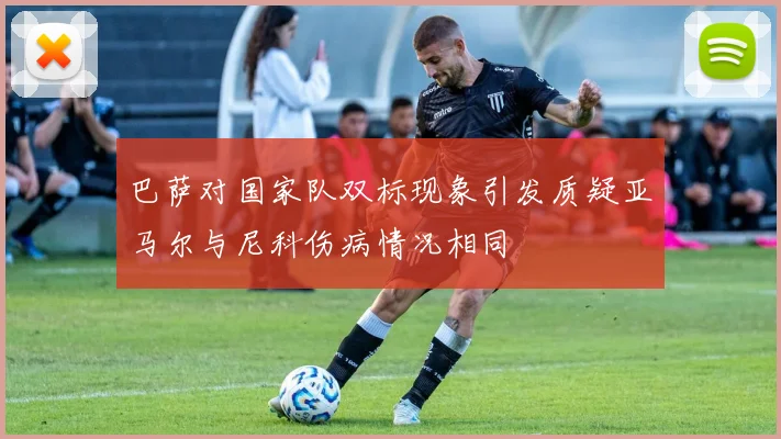 巴萨对国家队双标现象引发质疑亚马尔与尼科伤病情况相同