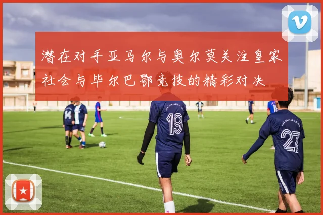 潜在对手亚马尔与奥尔莫关注皇家社会与毕尔巴鄂竞技的精彩对决