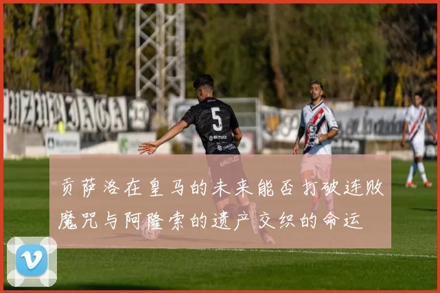 贡萨洛在皇马的未来能否打破连败魔咒与阿隆索的遗产交织的命运