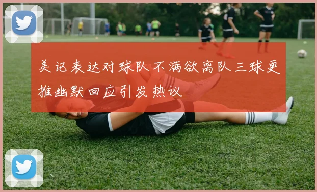 美记表达对球队不满欲离队三球更推幽默回应引发热议