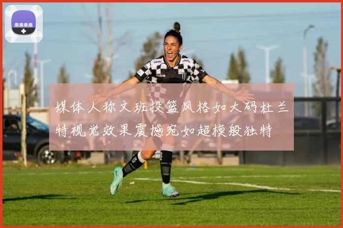媒体人称文班投篮风格如大码杜兰特视觉效果震撼宛如超模般独特