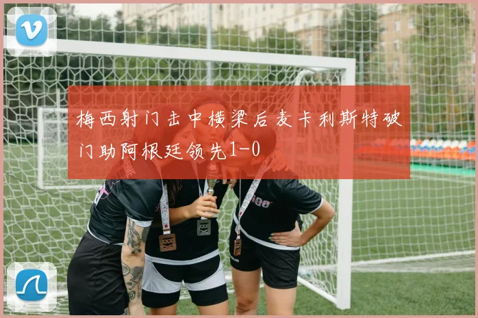 梅西射门击中横梁后麦卡利斯特破门助阿根廷领先1-0